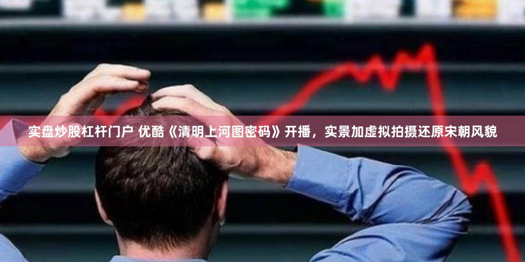 实盘炒股杠杆门户 优酷《清明上河图密码》开播，实景加虚拟拍摄还原宋朝风貌