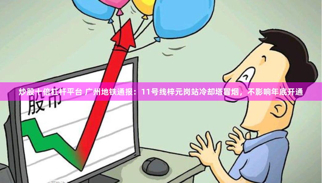 炒股十倍杠杆平台 广州地铁通报：11号线梓元岗站冷却塔冒烟，不影响年底开通
