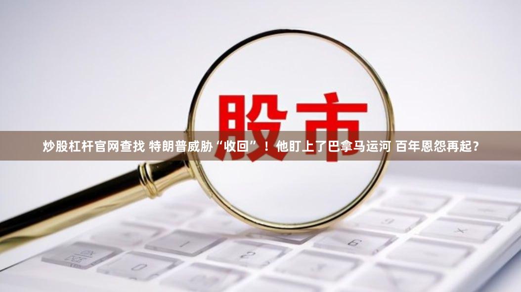 炒股杠杆官网查找 特朗普威胁“收回” ！他盯上了巴拿马运河 百年恩怨再起？