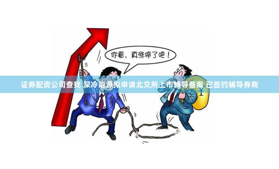 证券配资公司查找 深冷能源拟申请北交所上市辅导备案 已签约辅导券商