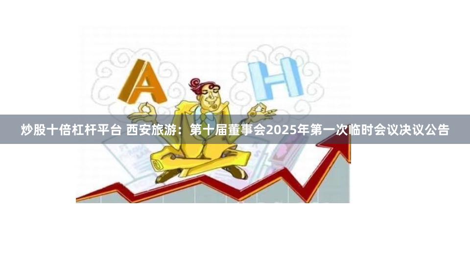 炒股十倍杠杆平台 西安旅游：第十届董事会2025年第一次临时会议决议公告