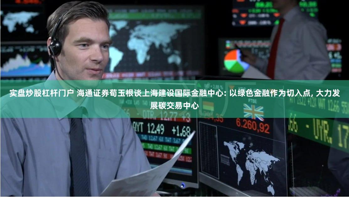 实盘炒股杠杆门户 海通证券荀玉根谈上海建设国际金融中心: 以绿色金融作为切入点, 大力发展碳交易中心
