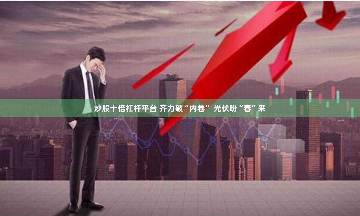 炒股十倍杠杆平台 齐力破“内卷” 光伏盼“春”来