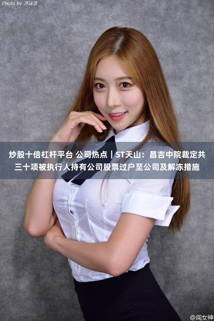 炒股十倍杠杆平台 公司热点｜ST天山：昌吉中院裁定共三十项被执行人持有公司股票过户至公司及解冻措施