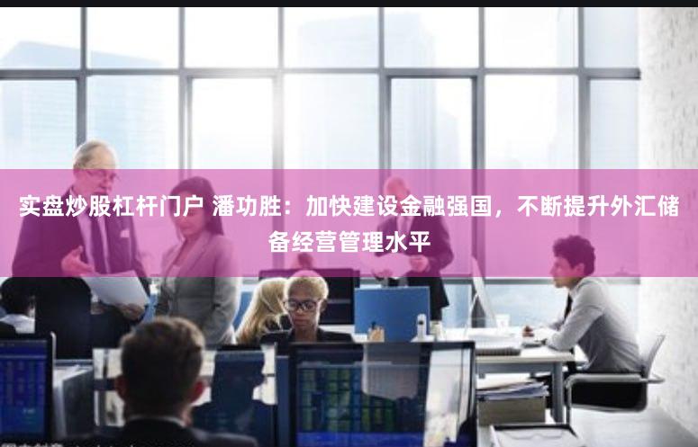 实盘炒股杠杆门户 潘功胜：加快建设金融强国，不断提升外汇储备经营管理水平