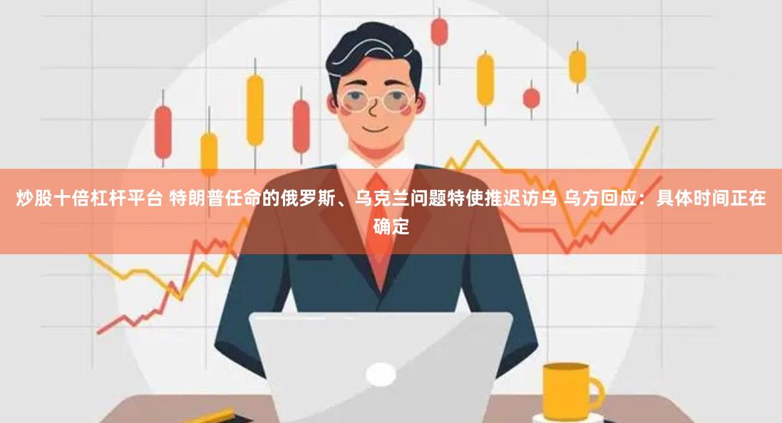炒股十倍杠杆平台 特朗普任命的俄罗斯、乌克兰问题特使推迟访乌 乌方回应：具体时间正在确定