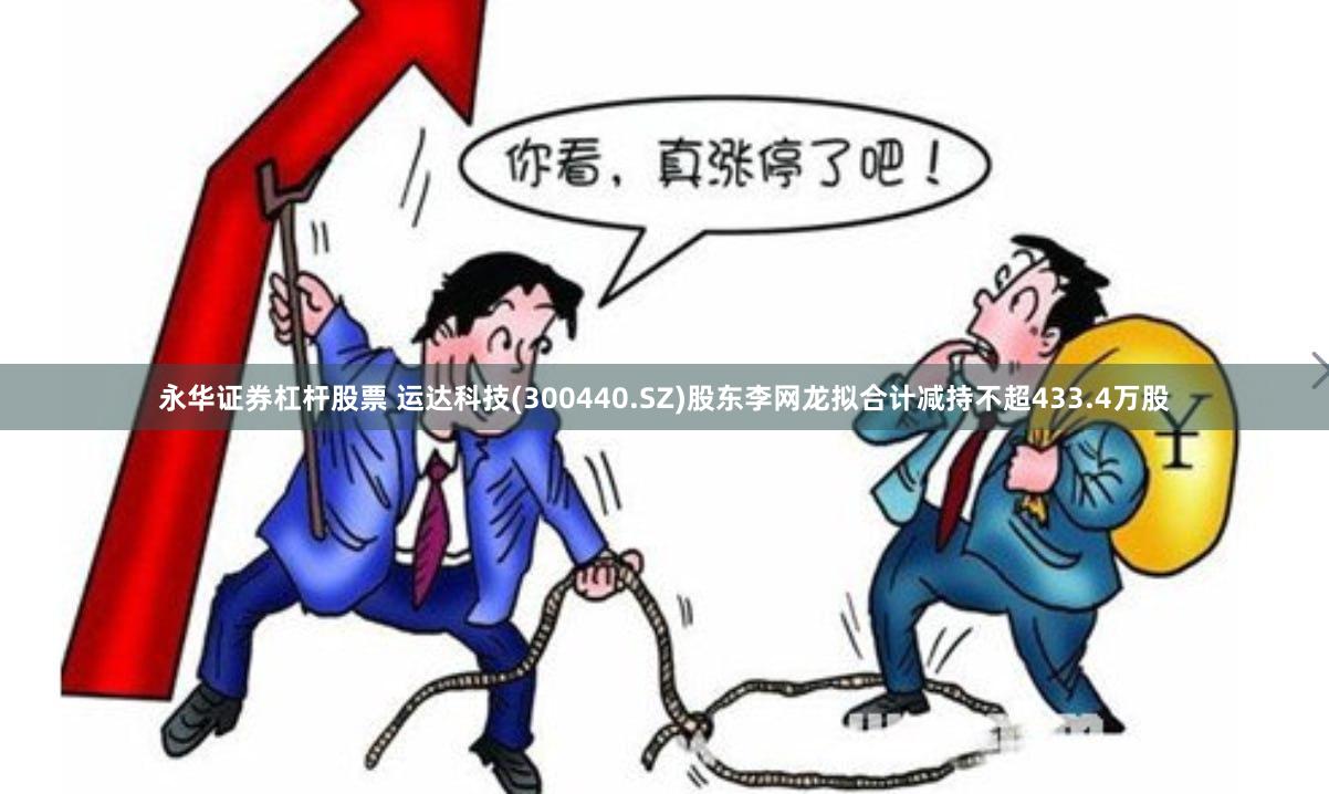 永华证券杠杆股票 运达科技(300440.SZ)股东李网龙拟合计减持不超433.4万股