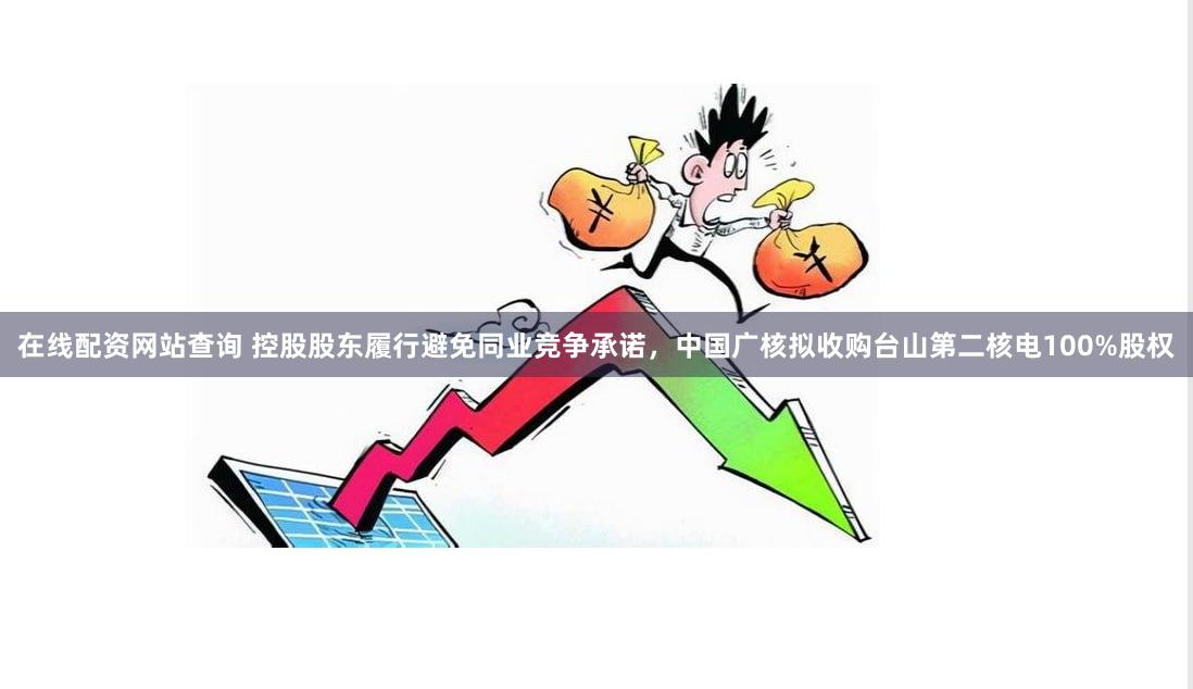 在线配资网站查询 控股股东履行避免同业竞争承诺，中国广核拟收购台山第二核电100%股权